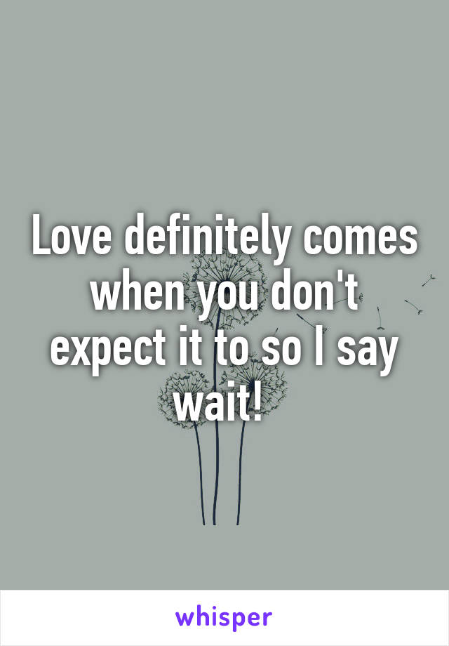 Love definitely comes when you don't expect it to so I say wait! 