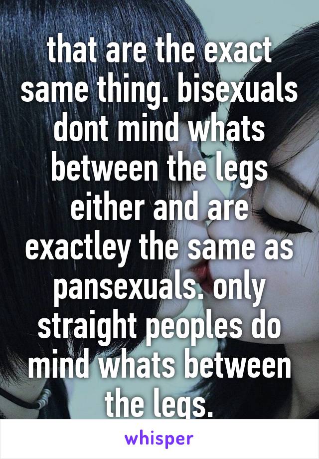 that are the exact same thing. bisexuals dont mind whats between the legs either and are exactley the same as pansexuals. only straight peoples do mind whats between the legs.