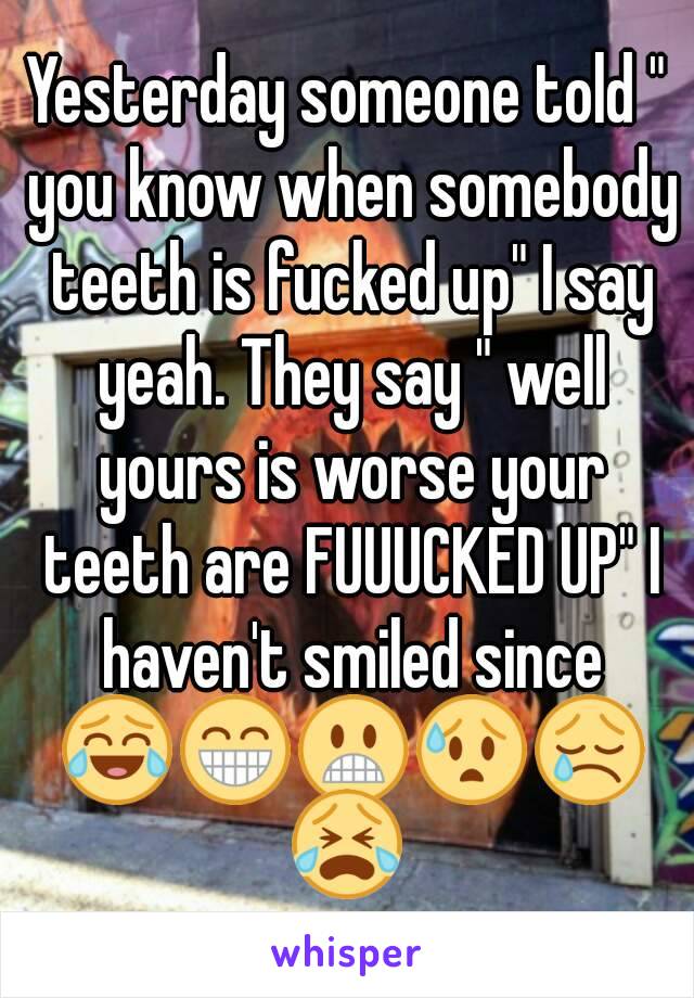 Yesterday someone told " you know when somebody teeth is fucked up" I say yeah. They say " well yours is worse your teeth are FUUUCKED UP" I haven't smiled since 😂😁😬😰😢😭