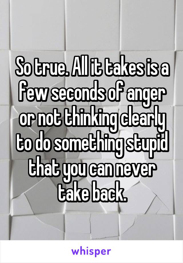 So true. All it takes is a few seconds of anger or not thinking clearly to do something stupid that you can never take back.