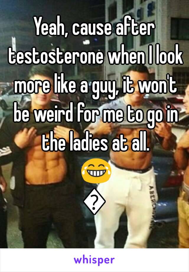 Yeah, cause after testosterone when I look more like a guy, it won't be weird for me to go in the ladies at all. 😂😂