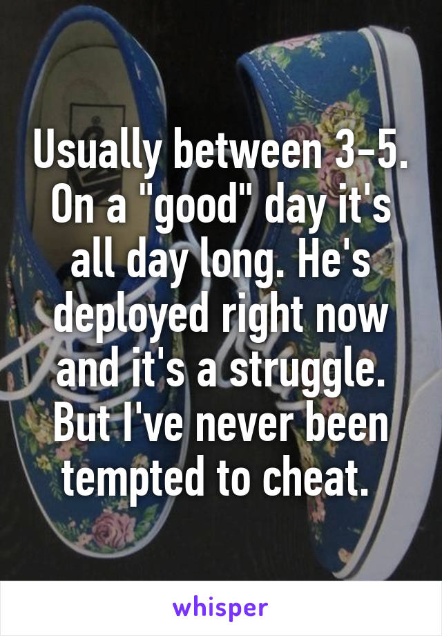 Usually between 3-5. On a "good" day it's all day long. He's deployed right now and it's a struggle. But I've never been tempted to cheat. 