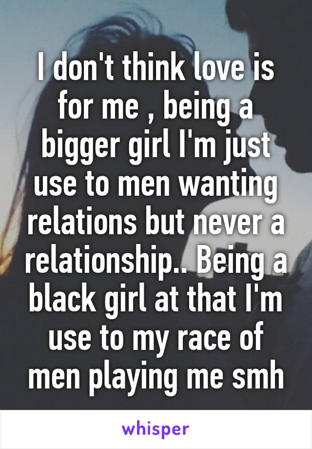 I don't think love is for me , being a bigger girl I'm just use to men wanting relations but never a relationship.. Being a black girl at that I'm use to my race of men playing me smh