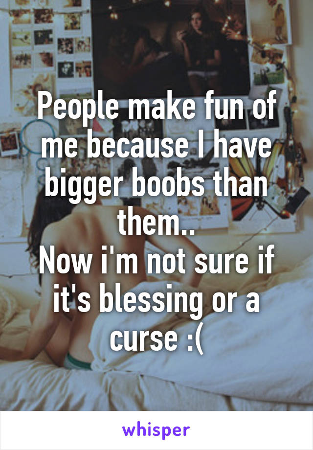 People make fun of me because I have bigger boobs than them..
Now i'm not sure if it's blessing or a curse :(