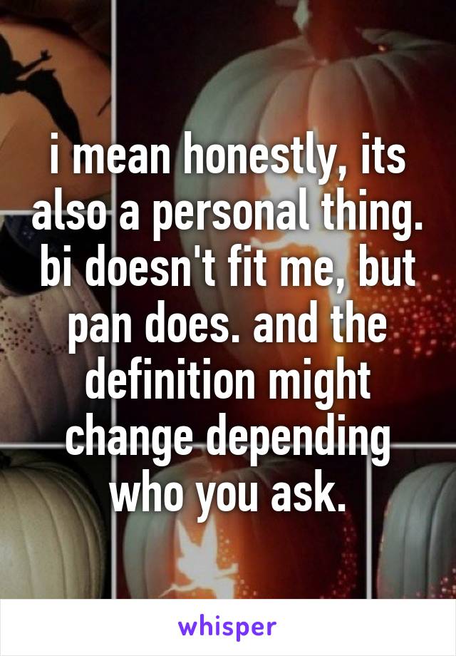 i mean honestly, its also a personal thing. bi doesn't fit me, but pan does. and the definition might change depending who you ask.