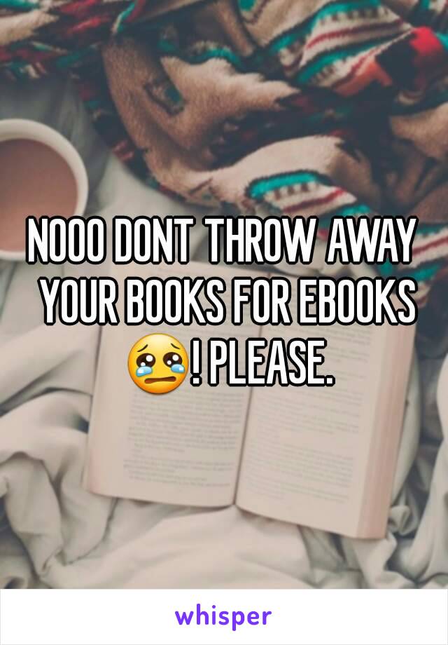 NOOO DONT THROW AWAY YOUR BOOKS FOR EBOOKS 😢! PLEASE.