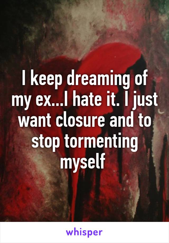 I keep dreaming of my ex...I hate it. I just want closure and to stop tormenting myself 