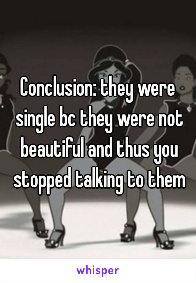 Conclusion: they were single bc they were not beautiful and thus you stopped talking to them