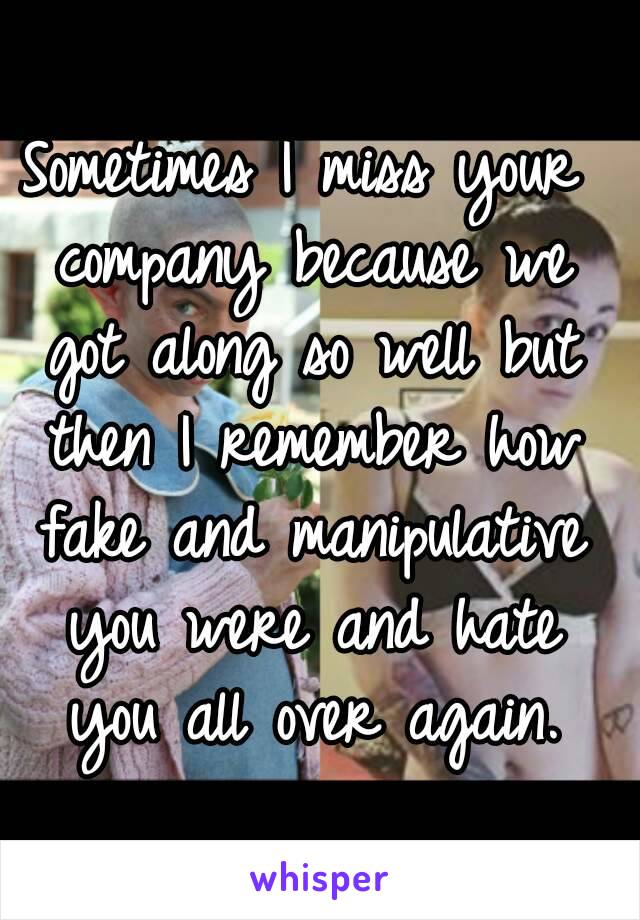 Sometimes I miss your company because we got along so well but then I remember how fake and manipulative you were and hate you all over again.