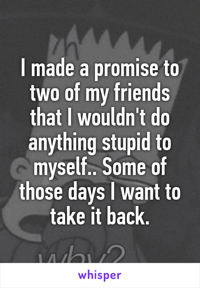 I made a promise to two of my friends that I wouldn't do anything stupid to myself.. Some of those days I want to take it back.