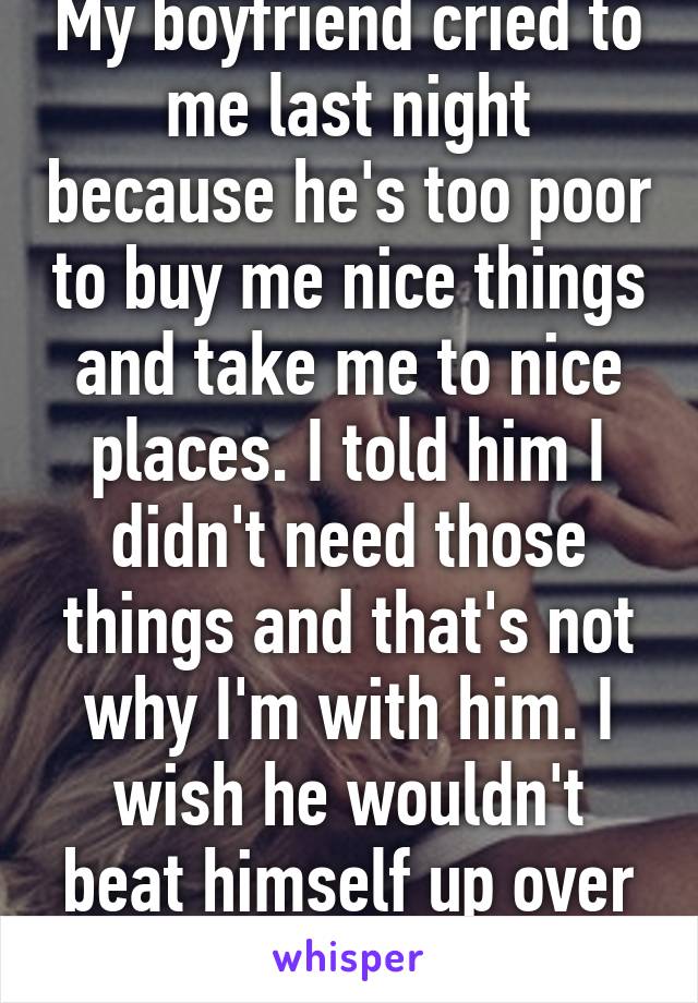 My boyfriend cried to me last night because he's too poor to buy me nice things and take me to nice places. I told him I didn't need those things and that's not why I'm with him. I wish he wouldn't beat himself up over this.