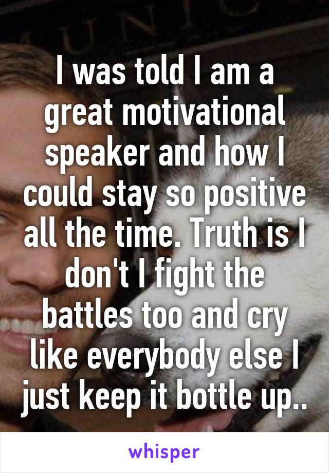 I was told I am a great motivational speaker and how I could stay so positive all the time. Truth is I don't I fight the battles too and cry like everybody else I just keep it bottle up..