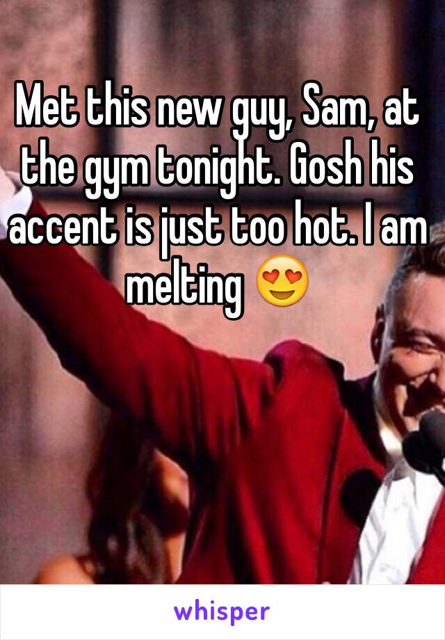 Met this new guy, Sam, at the gym tonight. Gosh his accent is just too hot. I am melting 😍