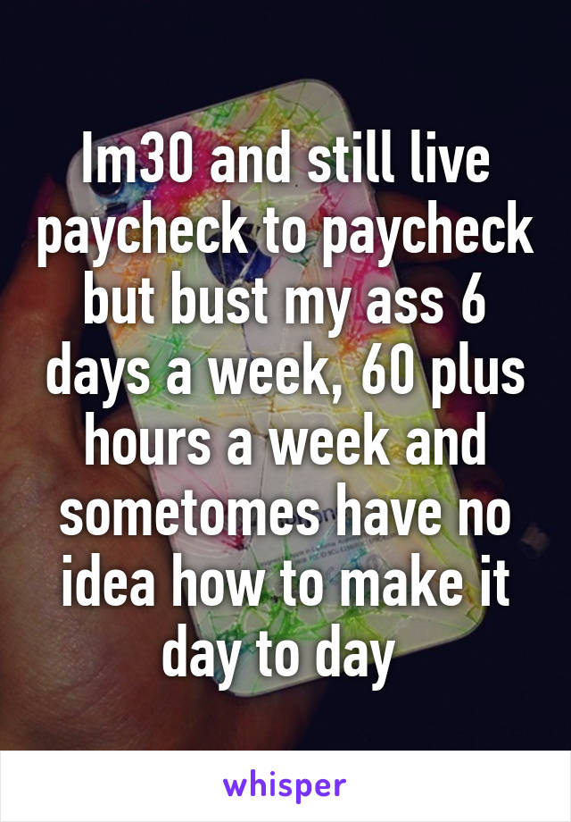 Im30 and still live paycheck to paycheck but bust my ass 6 days a week, 60 plus hours a week and sometomes have no idea how to make it day to day 