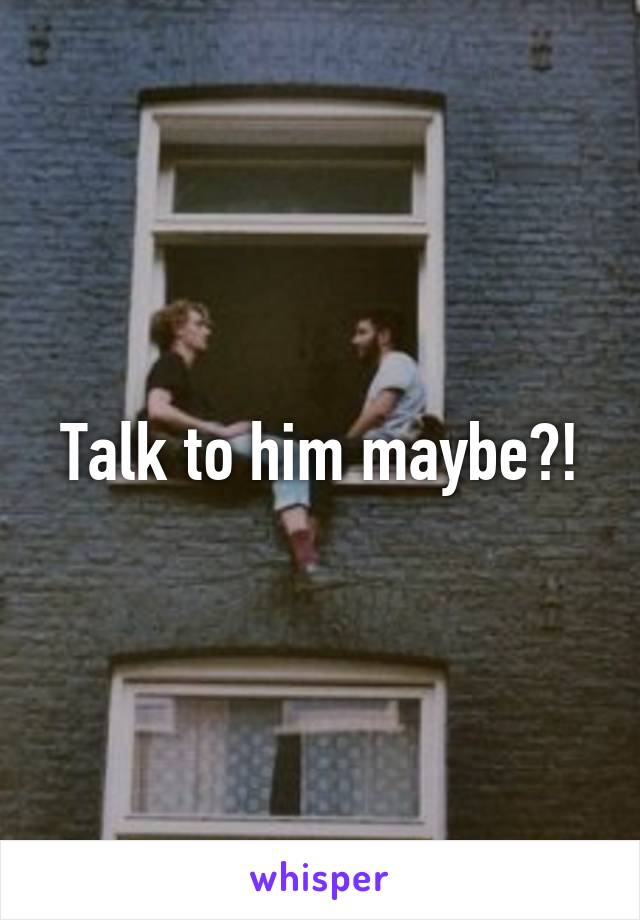 Talk to him maybe?!