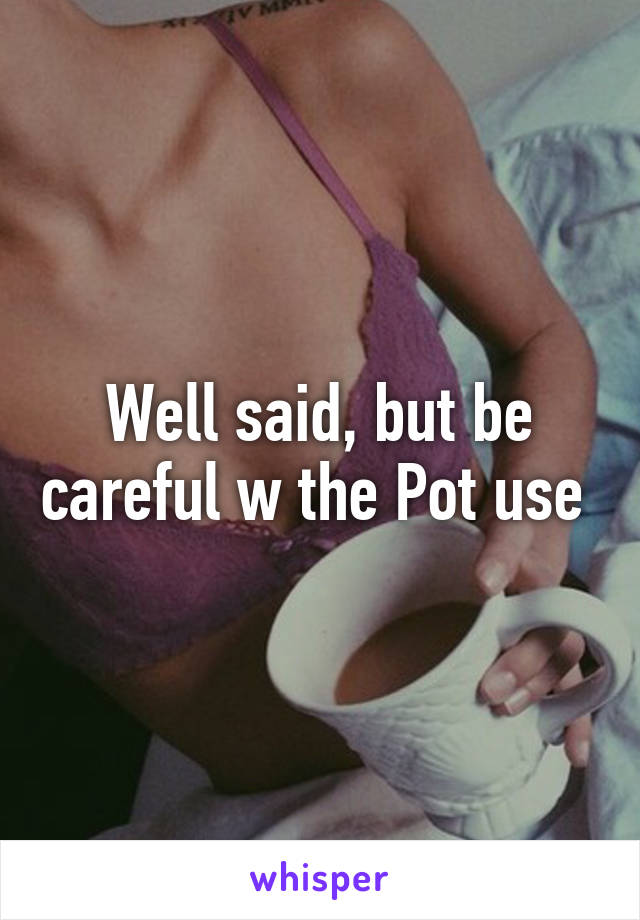 Well said, but be careful w the Pot use 