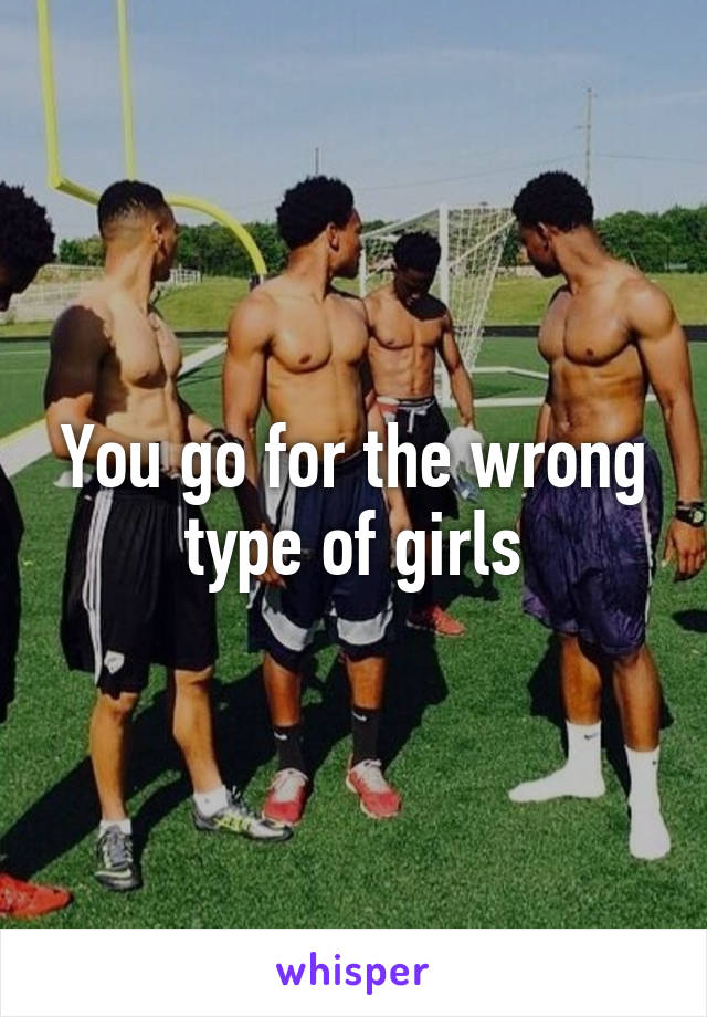 You go for the wrong type of girls