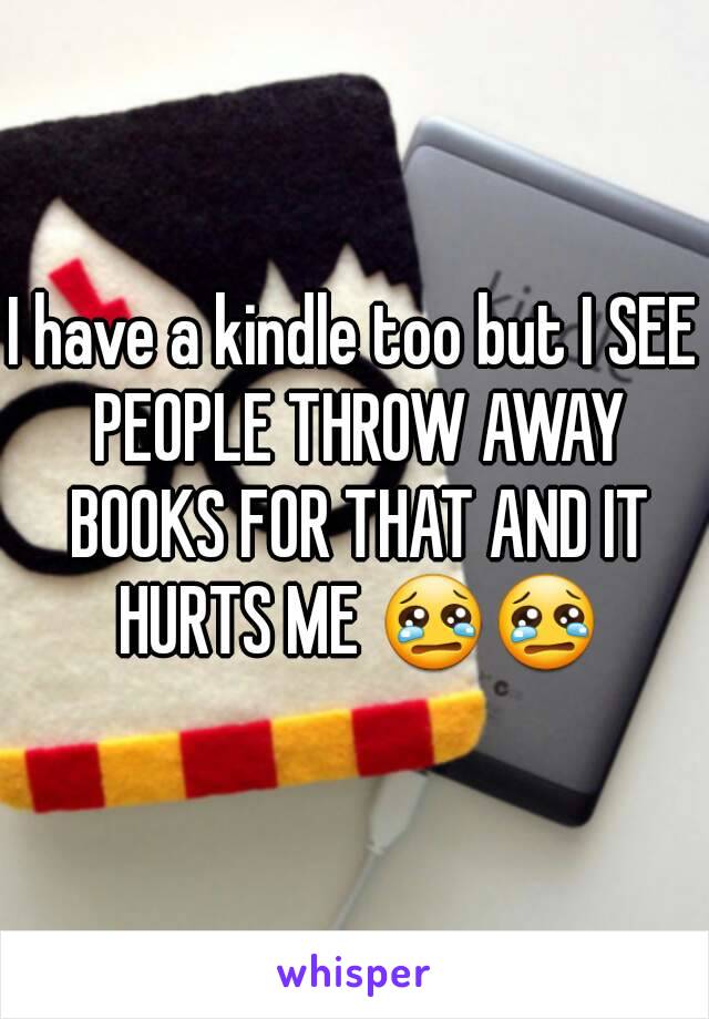 I have a kindle too but I SEE PEOPLE THROW AWAY BOOKS FOR THAT AND IT HURTS ME 😢😢