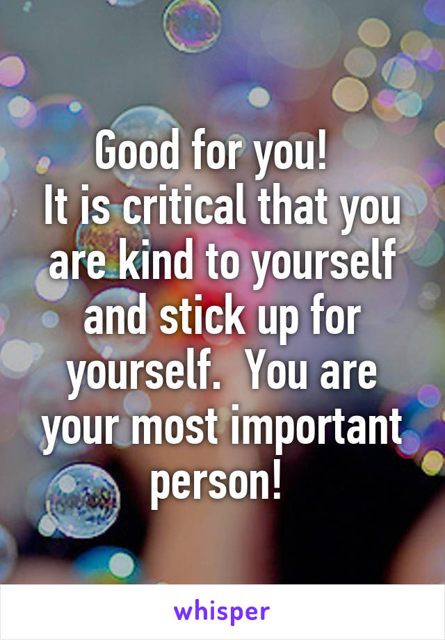 Good for you!  
It is critical that you are kind to yourself and stick up for yourself.  You are your most important person! 