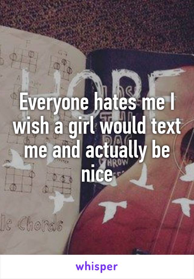 Everyone hates me I wish a girl would text me and actually be nice