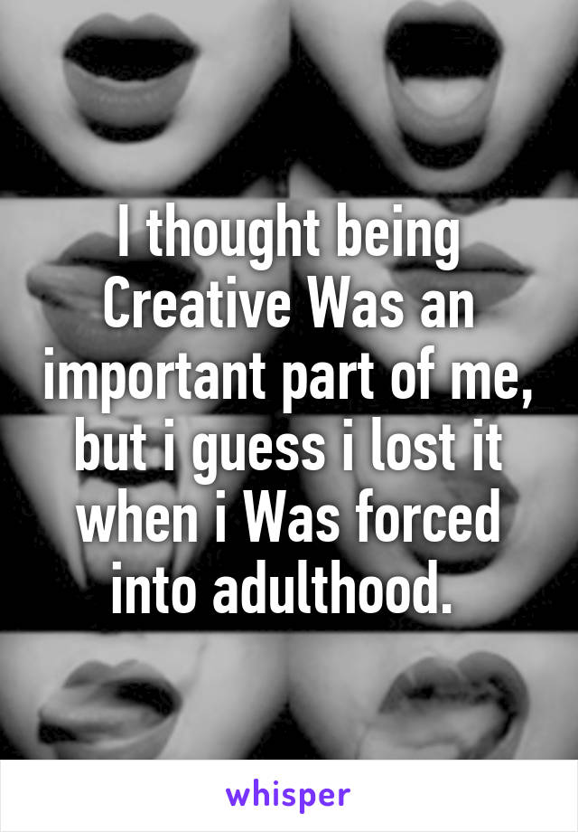 I thought being Creative Was an important part of me, but i guess i lost it when i Was forced into adulthood. 