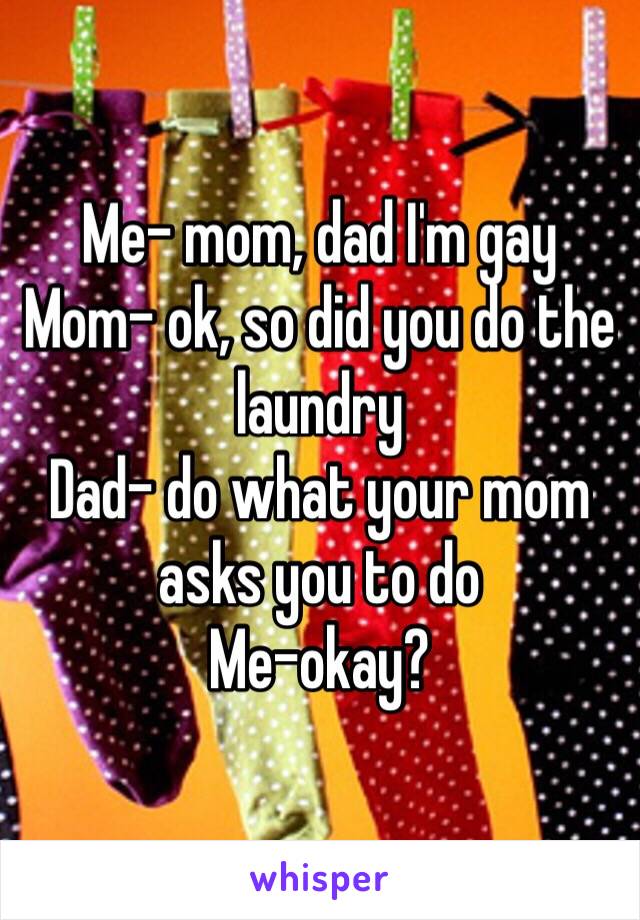 Me- mom, dad I'm gay
Mom- ok, so did you do the laundry
Dad- do what your mom asks you to do
Me-okay?