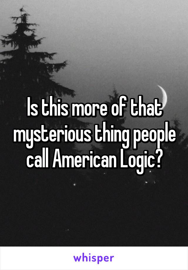 Is this more of that mysterious thing people call American Logic?