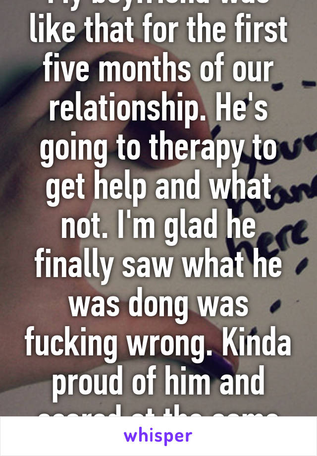 My boyfriend was like that for the first five months of our relationship. He's going to therapy to get help and what not. I'm glad he finally saw what he was dong was fucking wrong. Kinda proud of him and scared at the same time. 