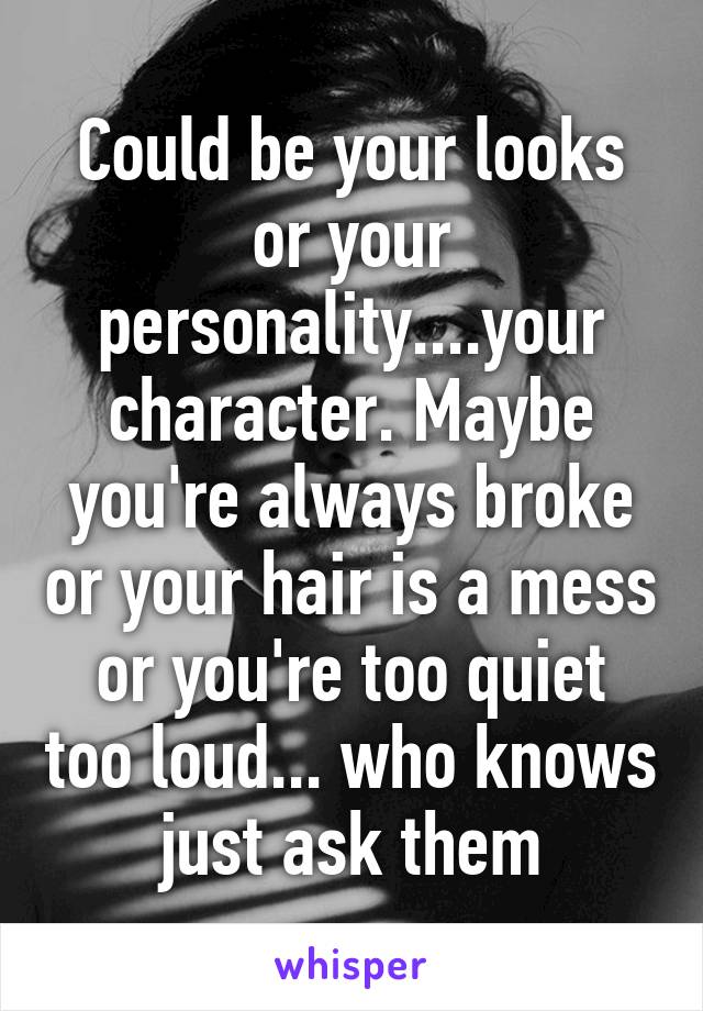 Could be your looks or your personality....your character. Maybe you're always broke or your hair is a mess or you're too quiet too loud... who knows just ask them