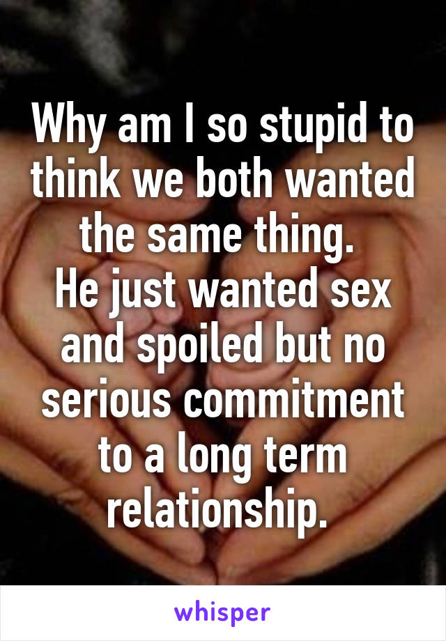 Why am I so stupid to think we both wanted the same thing. 
He just wanted sex and spoiled but no serious commitment to a long term relationship. 