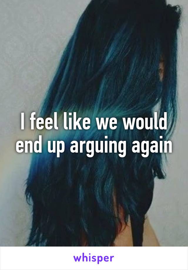 I feel like we would end up arguing again