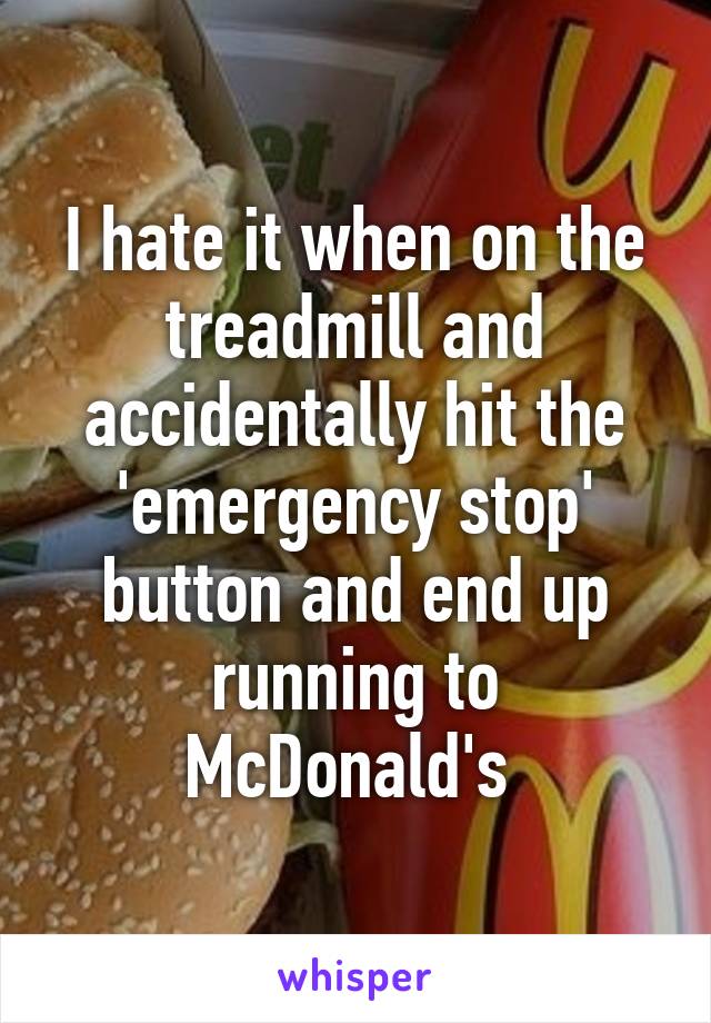 I hate it when on the treadmill and accidentally hit the 'emergency stop' button and end up running to McDonald's 