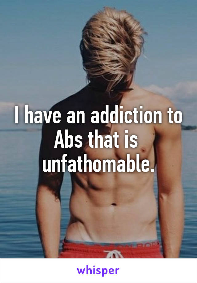 I have an addiction to Abs that is  unfathomable.