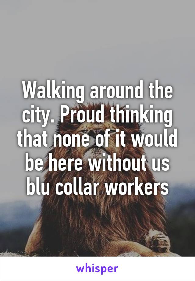 Walking around the city. Proud thinking that none of it would be here without us blu collar workers