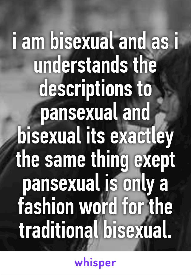 i am bisexual and as i understands the descriptions to pansexual and bisexual its exactley the same thing exept pansexual is only a fashion word for the traditional bisexual.