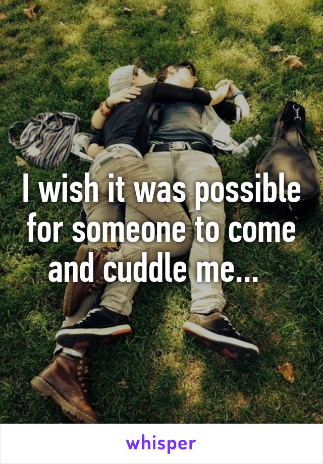 I wish it was possible for someone to come and cuddle me...  