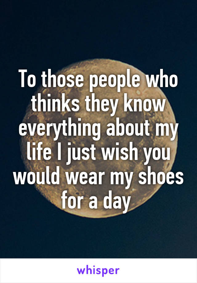 To those people who thinks they know everything about my life I just wish you would wear my shoes for a day 