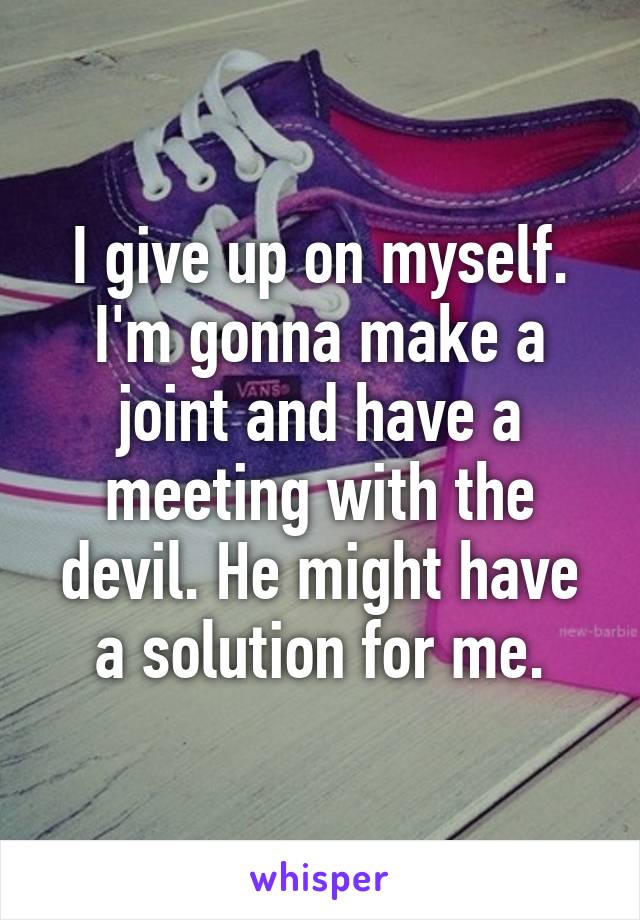 I give up on myself. I'm gonna make a joint and have a meeting with the devil. He might have a solution for me.