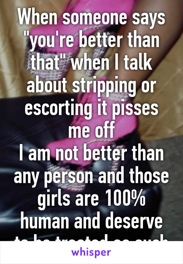 When someone says "you're better than that" when I talk about stripping or escorting it pisses me off
I am not better than any person and those girls are 100% human and deserve to be treated as such