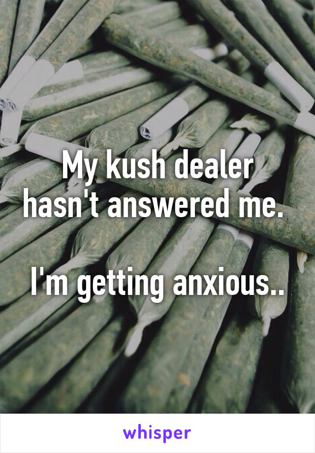 My kush dealer hasn't answered me. 

I'm getting anxious..