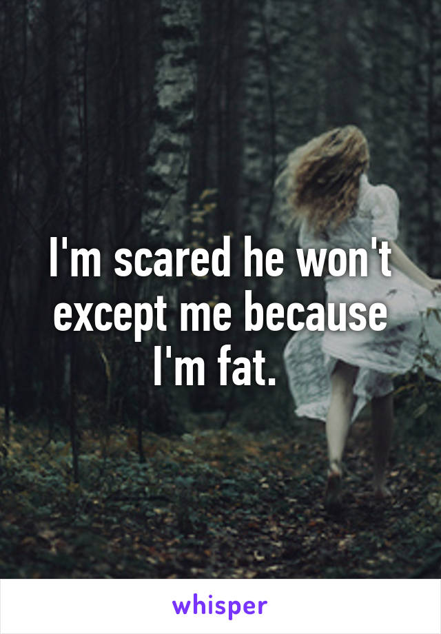 I'm scared he won't except me because I'm fat. 