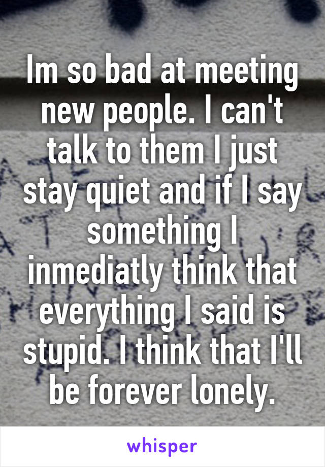 Im so bad at meeting new people. I can't talk to them I just stay quiet and if I say something I inmediatly think that everything I said is stupid. I think that I'll be forever lonely.