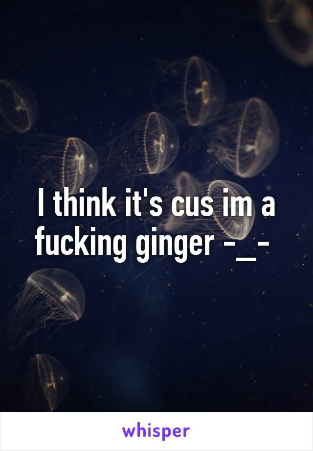 I think it's cus im a fucking ginger -_- 