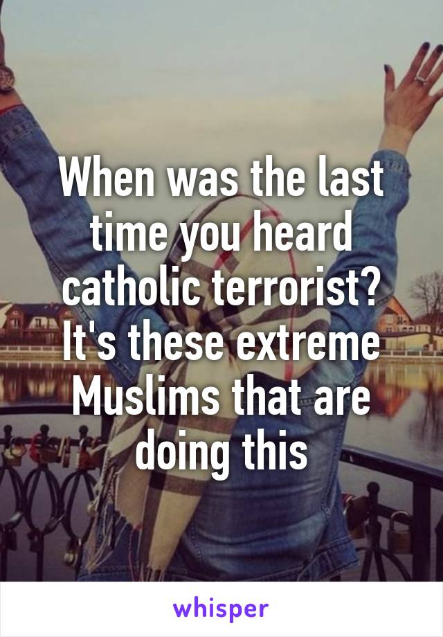 When was the last time you heard catholic terrorist?
It's these extreme Muslims that are doing this