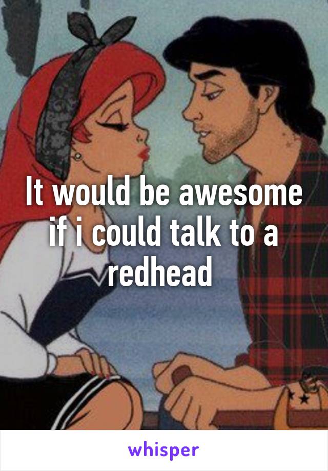 It would be awesome if i could talk to a redhead 