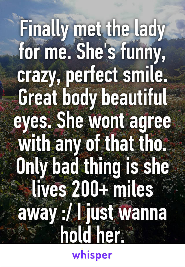 Finally met the lady for me. She's funny, crazy, perfect smile. Great body beautiful eyes. She wont agree with any of that tho. Only bad thing is she lives 200+ miles away :/ I just wanna hold her.