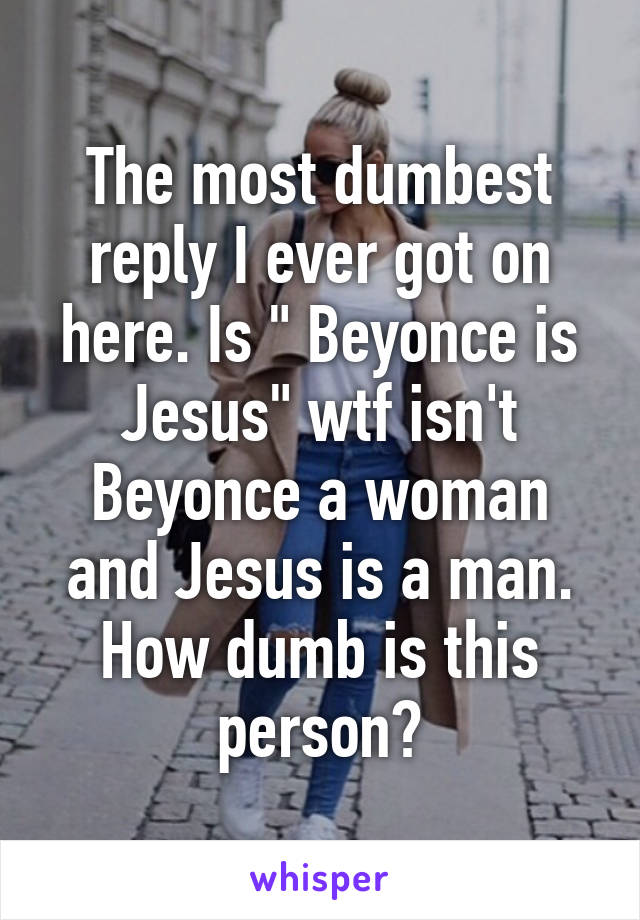 The most dumbest reply I ever got on here. Is " Beyonce is Jesus" wtf isn't Beyonce a woman and Jesus is a man. How dumb is this person?