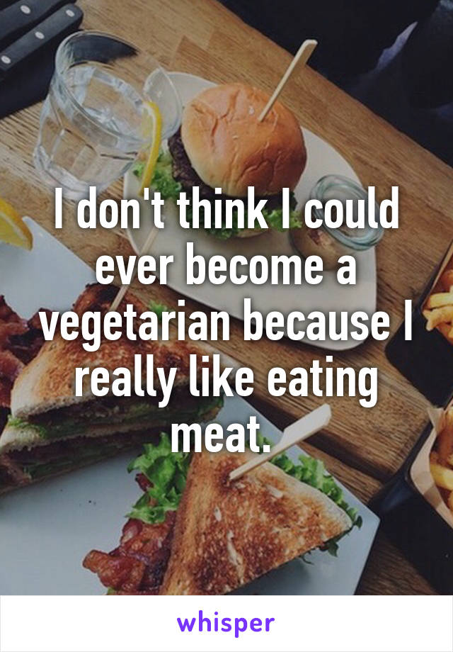 I don't think I could ever become a vegetarian because I really like eating meat. 