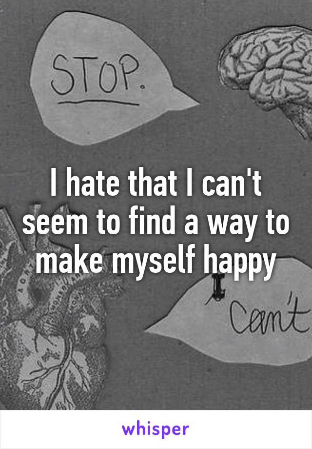 I hate that I can't seem to find a way to make myself happy