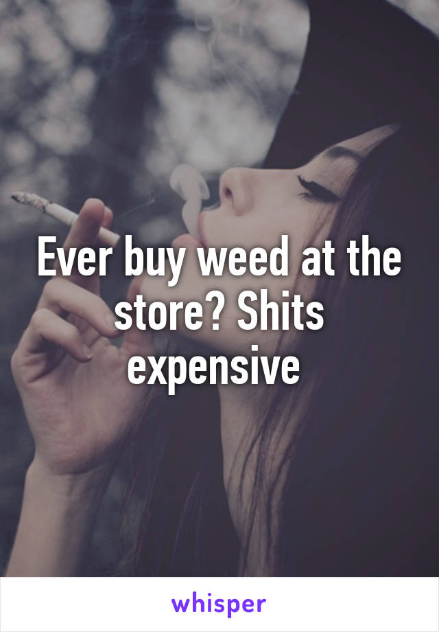 Ever buy weed at the store? Shits expensive 